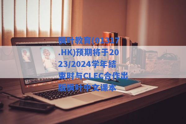 枫叶教育(01317.HK)预期将于2023/2024学年结束时与CLEC合作出版枫叶中文课本