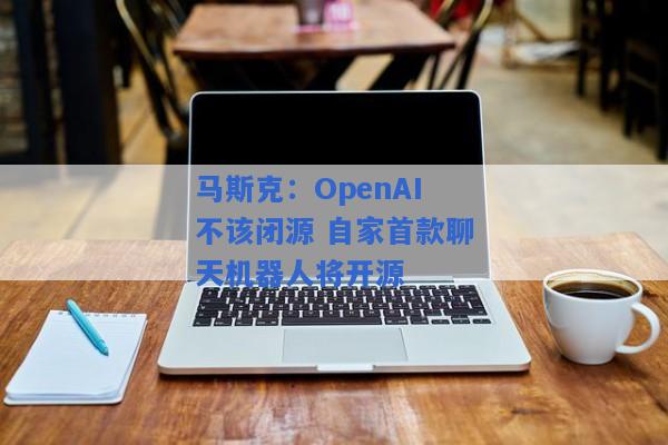 马斯克：OpenAI不该闭源 自家首款聊天机器人将开源