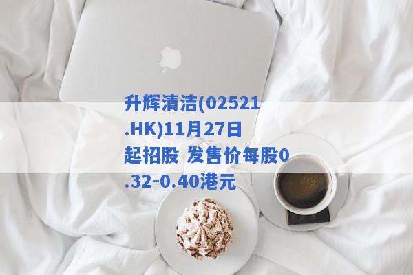 升辉清洁(02521.HK)11月27日起招股 发售价每股0.32-0.40港元