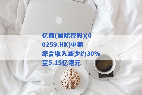 亿都(国际控股)(00259.HK)中期综合收入减少约30%至5.15亿港元