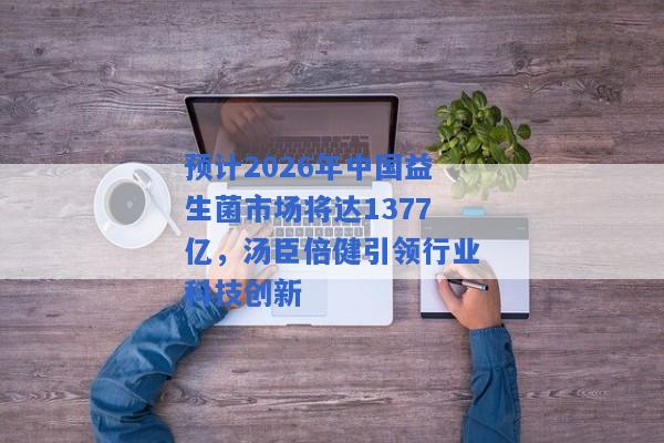 预计2026年中国益生菌市场将达1377亿，汤臣倍健引领行业科技创新