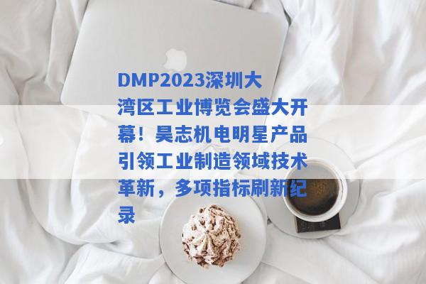 DMP2023深圳大湾区工业博览会盛大开幕！昊志机电明星产品引领工业制造领域技术革新，多项指标刷新纪录