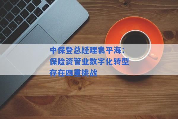 中保登总经理袁平海：保险资管业数字化转型存在四重挑战