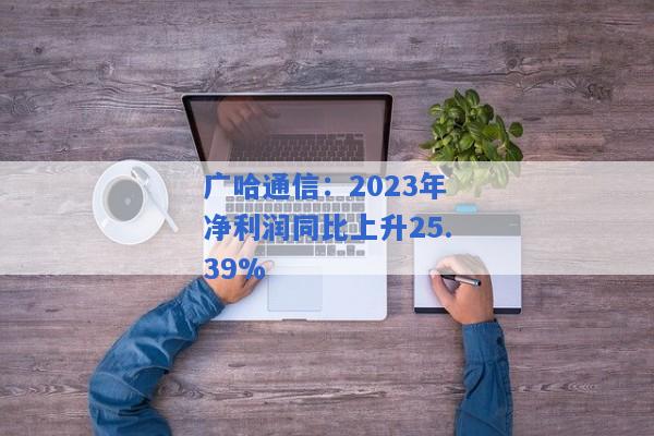 广哈通信：2023年净利润同比上升25.39%