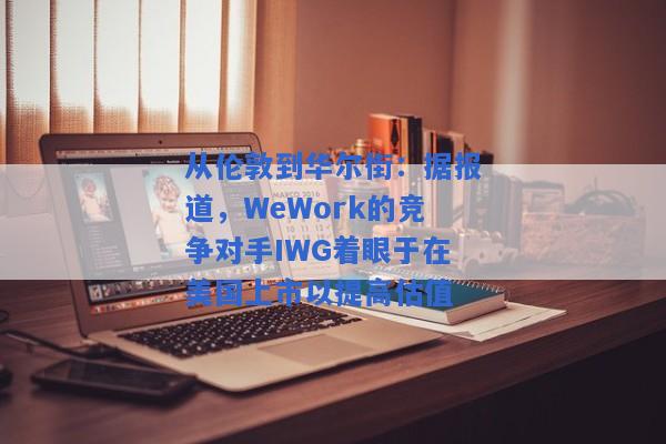 从伦敦到华尔街：据报道，WeWork的竞争对手IWG着眼于在美国上市以提高估值
