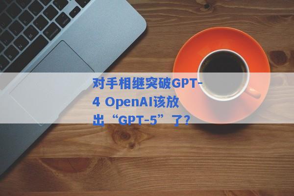 对手相继突破GPT-4 OpenAI该放出“GPT-5”了？