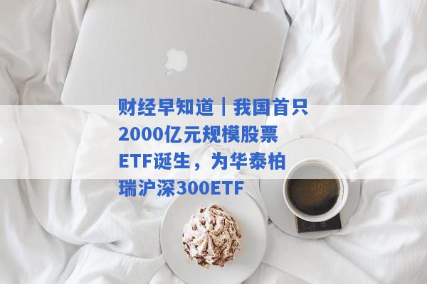 财经早知道｜我国首只2000亿元规模股票ETF诞生，为华泰柏瑞沪深300ETF