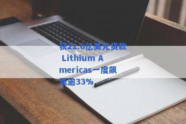 获22.6亿美元贷款 Lithium Americas一度飙涨逾33%