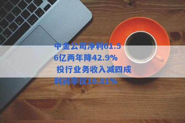 中金公司净利61.56亿两年降42.9% 投行业务收入减四成利润率仅10.81%