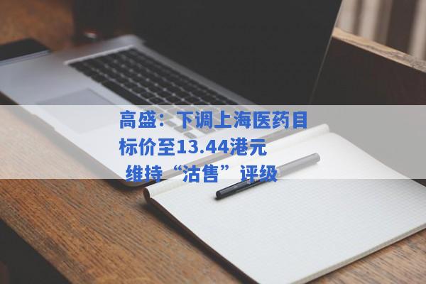 高盛：下调上海医药目标价至13.44港元 维持“沽售”评级